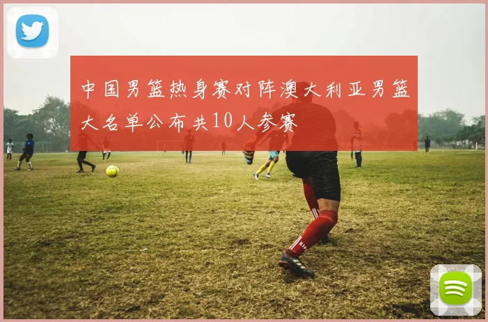 中国男篮热身赛对阵澳大利亚男篮大名单公布共10人参赛
