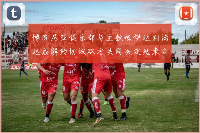 博洛尼亚俱乐部与主教练伊达利诺达成解约协议双方共同决定结束合作关系