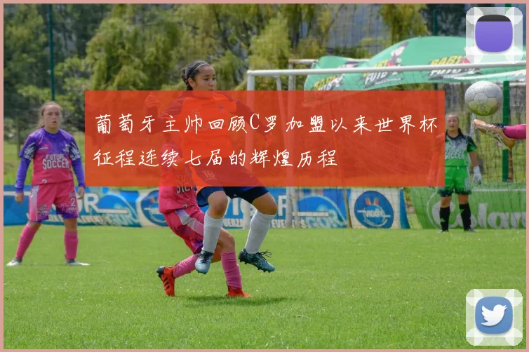 葡萄牙主帅回顾C罗加盟以来世界杯征程连续七届的辉煌历程
