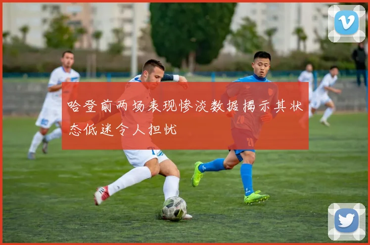 哈登前两场表现惨淡数据揭示其状态低迷令人担忧