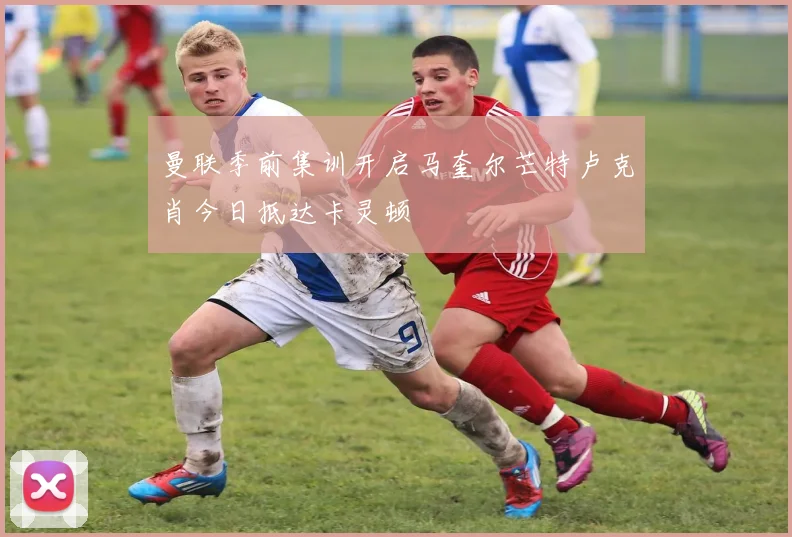 曼联季前集训开启马奎尔芒特卢克肖今日抵达卡灵顿