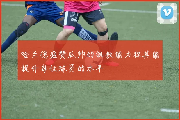 哈兰德盛赞瓜帅的执教能力称其能提升每位球员的水平