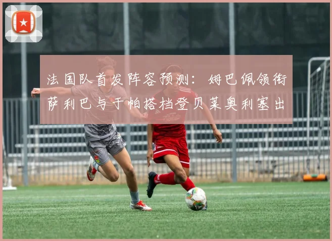 法国队首发阵容预测：姆巴佩领衔萨利巴与于帕搭档登贝莱奥利塞出战