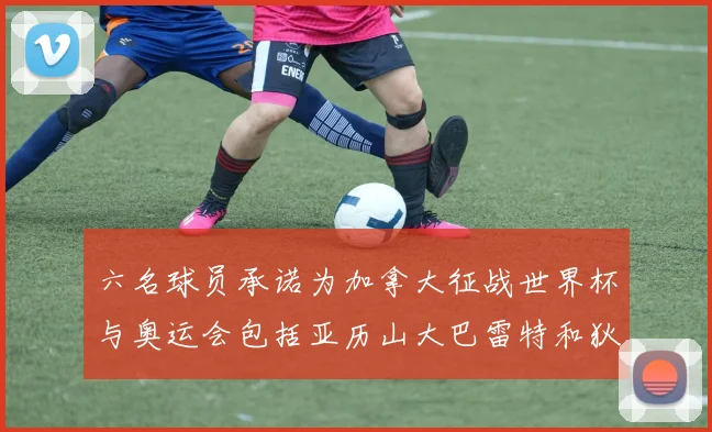 六名球员承诺为加拿大征战世界杯与奥运会包括亚历山大巴雷特和狄龙在内