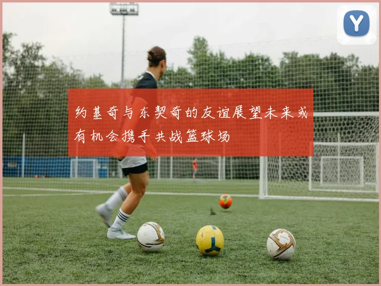 约基奇与东契奇的友谊展望未来或有机会携手共战篮球场