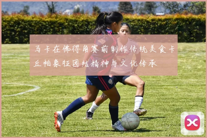 马卡在佛得角赛前制作传统美食卡丘帕象征团结精神与文化传承