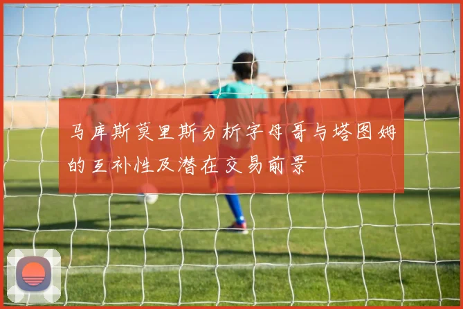 马库斯莫里斯分析字母哥与塔图姆的互补性及潜在交易前景