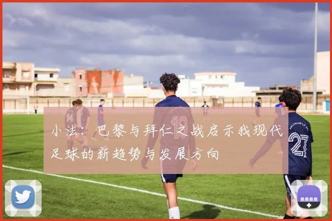 小法：巴黎与拜仁之战启示我现代足球的新趋势与发展方向