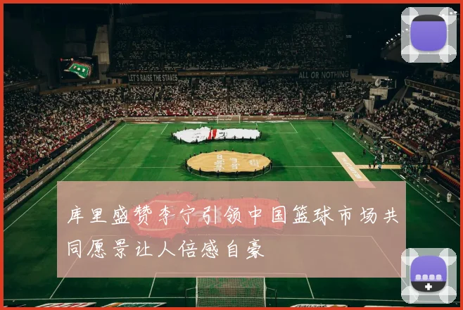 库里盛赞李宁引领中国篮球市场共同愿景让人倍感自豪